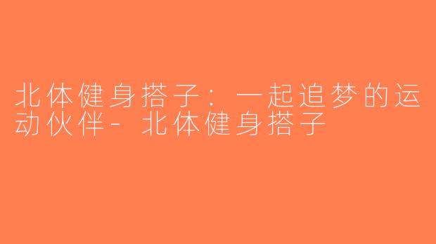 北体健身搭子：一起追梦的运动伙伴-北体健身搭子