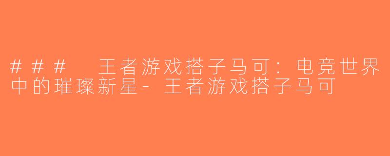 ### 王者游戏搭子马可：电竞世界中的璀璨新星-王者游戏搭子马可