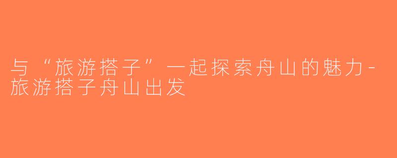 与“旅游搭子”一起探索舟山的魅力-旅游搭子舟山出发