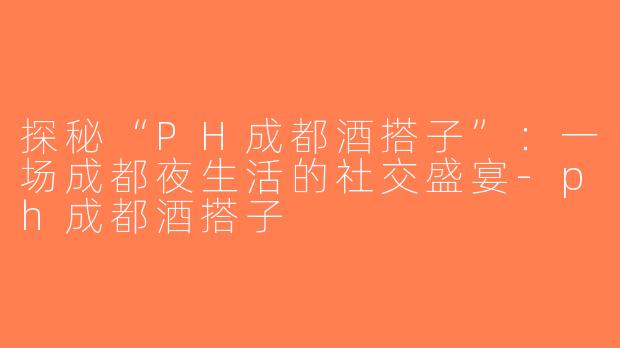 探秘“PH成都酒搭子”：一场成都夜生活的社交盛宴-ph成都酒搭子