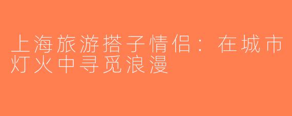 上海旅游搭子情侣：在城市灯火中寻觅浪漫