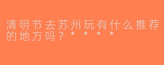 清明节去苏州玩有什么推荐的地方吗？****