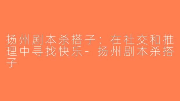 扬州剧本杀搭子：在社交和推理中寻找快乐-扬州剧本杀搭子