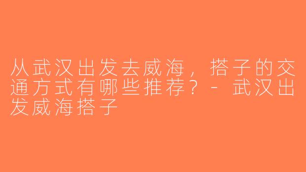 从武汉出发去威海，搭子的交通方式有哪些推荐？-武汉出发威海搭子