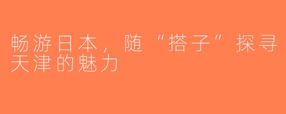 畅游日本，随“搭子”探寻天津的魅力