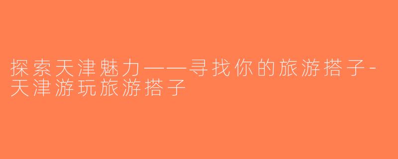 探索天津魅力——寻找你的旅游搭子-天津游玩旅游搭子