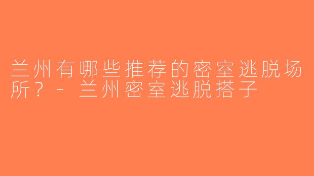 兰州有哪些推荐的密室逃脱场所？-兰州密室逃脱搭子