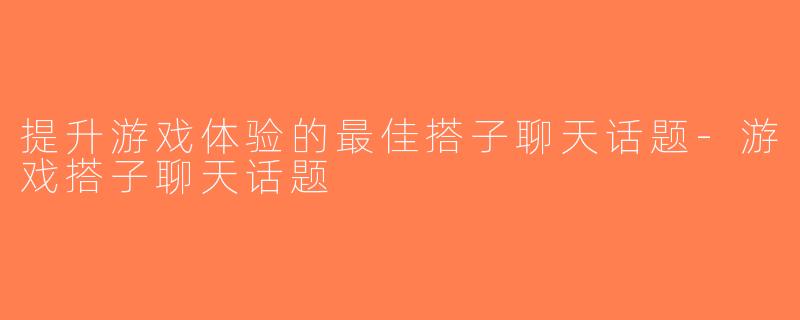 提升游戏体验的最佳搭子聊天话题-游戏搭子聊天话题