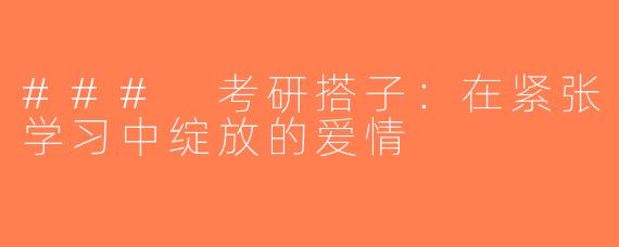 ### 考研搭子：在紧张学习中绽放的爱情
