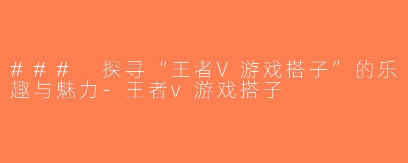 ### 探寻“王者V游戏搭子”的乐趣与魅力-王者v游戏搭子