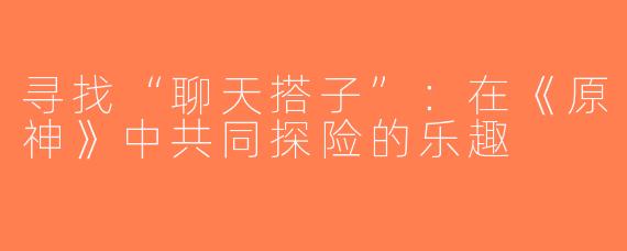 寻找“聊天搭子”：在《原神》中共同探险的乐趣