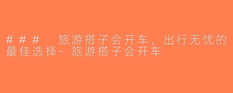 ### 旅游搭子会开车，出行无忧的最佳选择-旅游搭子会开车