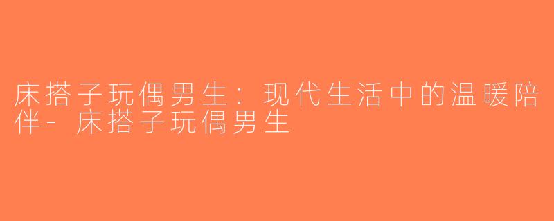 床搭子玩偶男生：现代生活中的温暖陪伴-床搭子玩偶男生