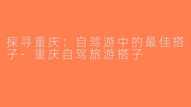 探寻重庆：自驾游中的最佳搭子-重庆自驾旅游搭子