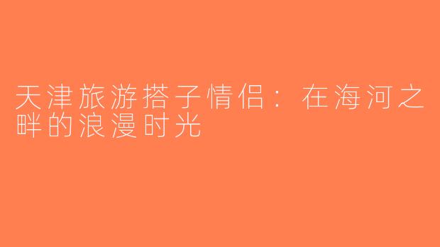 天津旅游搭子情侣：在海河之畔的浪漫时光