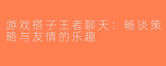 游戏搭子王者聊天：畅谈策略与友情的乐趣