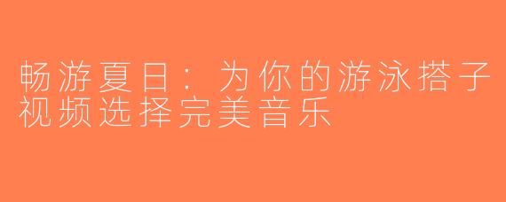 畅游夏日：为你的游泳搭子视频选择完美音乐