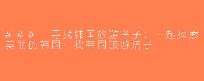 ### 寻找韩国旅游搭子：一起探索美丽的韩国-找韩国旅游搭子