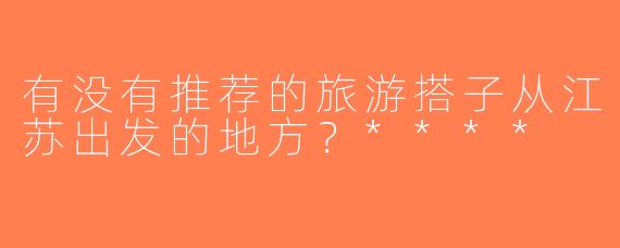 有没有推荐的旅游搭子从江苏出发的地方？****