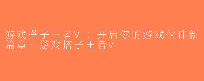 游戏搭子王者V：开启你的游戏伙伴新篇章-游戏搭子王者v