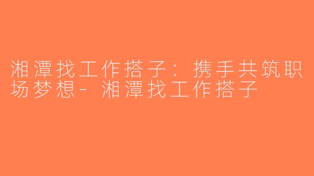 湘潭找工作搭子：携手共筑职场梦想-湘潭找工作搭子