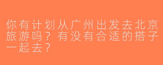你有计划从广州出发去北京旅游吗？有没有合适的搭子一起去？