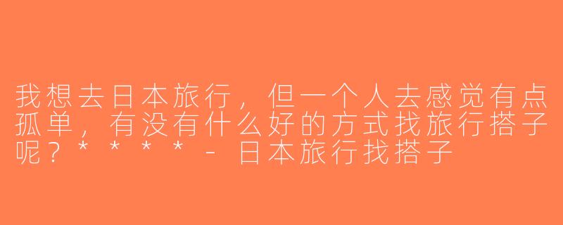 我想去日本旅行，但一个人去感觉有点孤单，有没有什么好的方式找旅行搭子呢？****-日本旅行找搭子