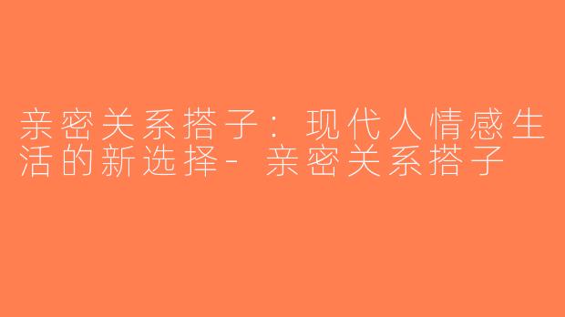 亲密关系搭子：现代人情感生活的新选择-亲密关系搭子