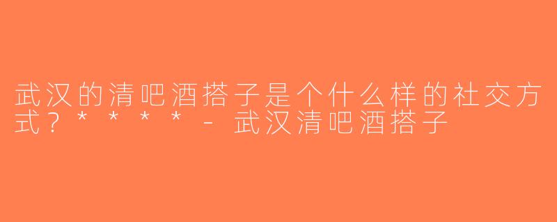武汉的清吧酒搭子是个什么样的社交方式？****-武汉清吧酒搭子