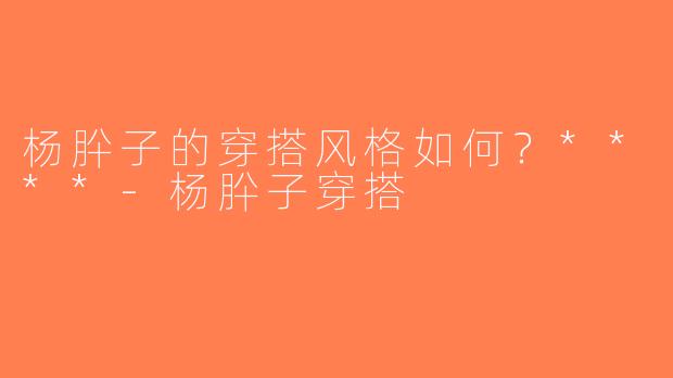 杨肸子的穿搭风格如何？****-杨肸子穿搭