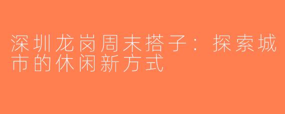 深圳龙岗周末搭子：探索城市的休闲新方式