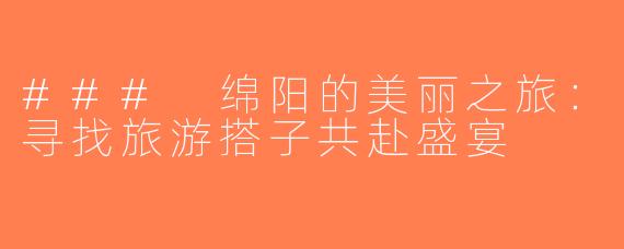 ### 绵阳的美丽之旅：寻找旅游搭子共赴盛宴