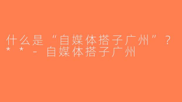 什么是“自媒体搭子广州”？**-自媒体搭子广州