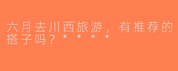 六月去川西旅游，有推荐的搭子吗？****