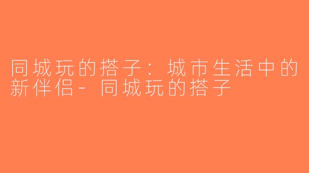 同城玩的搭子：城市生活中的新伴侣-同城玩的搭子