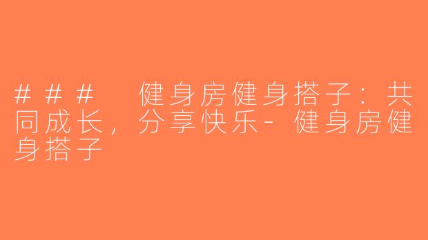 ### 健身房健身搭子：共同成长，分享快乐-健身房健身搭子