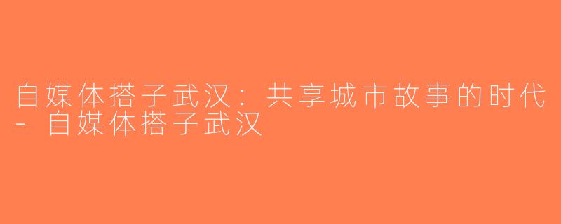 自媒体搭子武汉：共享城市故事的时代-自媒体搭子武汉