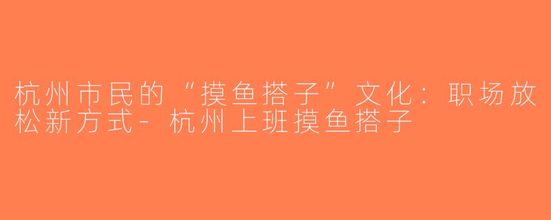 杭州市民的“摸鱼搭子”文化：职场放松新方式-杭州上班摸鱼搭子