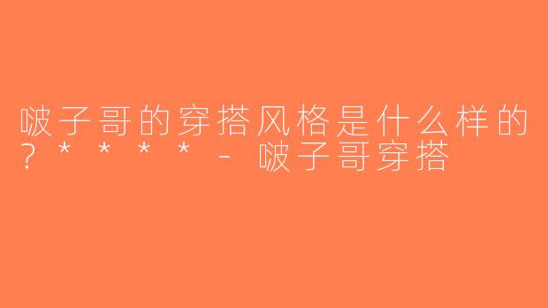 啵子哥的穿搭风格是什么样的？****-啵子哥穿搭