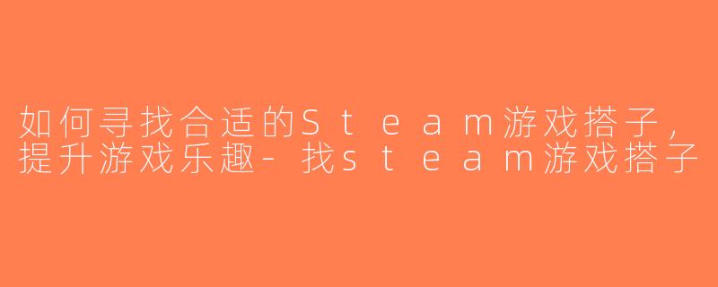如何寻找合适的Steam游戏搭子，提升游戏乐趣-找steam游戏搭子