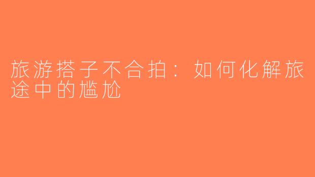 旅游搭子不合拍：如何化解旅途中的尴尬