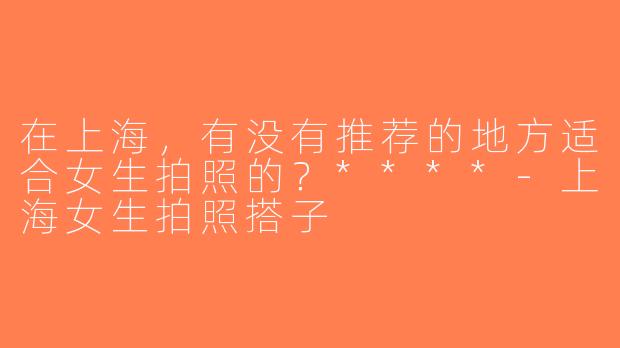 在上海，有没有推荐的地方适合女生拍照的？****-上海女生拍照搭子