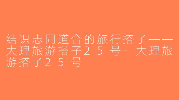 结识志同道合的旅行搭子——大理旅游搭子25号-大理旅游搭子25号
