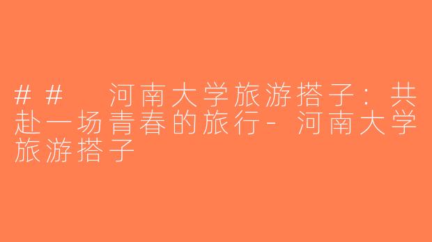 ## 河南大学旅游搭子：共赴一场青春的旅行-河南大学旅游搭子