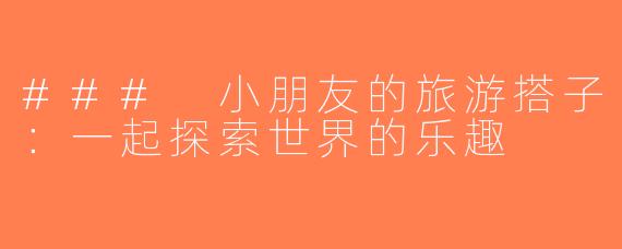 ### 小朋友的旅游搭子：一起探索世界的乐趣