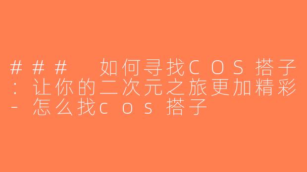 ### 如何寻找COS搭子：让你的二次元之旅更加精彩-怎么找cos搭子