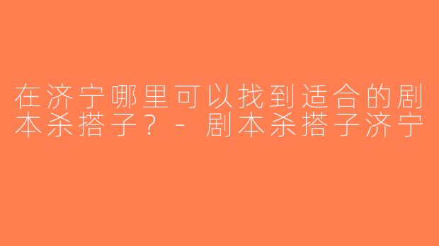 在济宁哪里可以找到适合的剧本杀搭子？-剧本杀搭子济宁