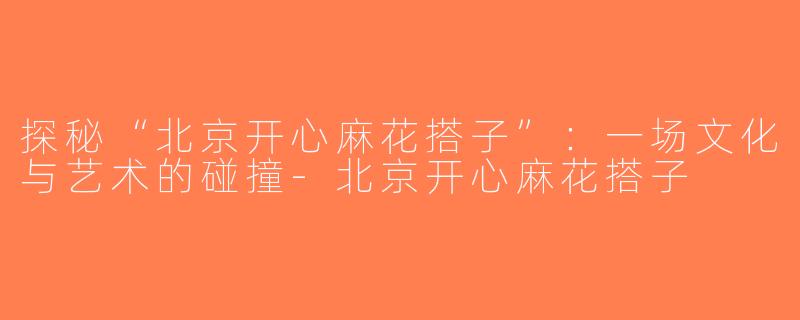 探秘“北京开心麻花搭子”：一场文化与艺术的碰撞-北京开心麻花搭子