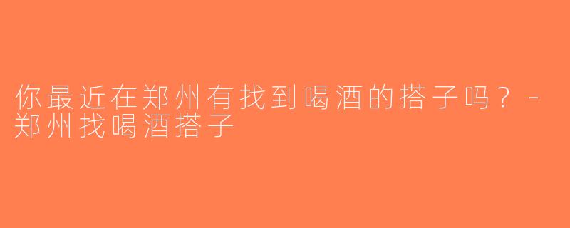 你最近在郑州有找到喝酒的搭子吗？-郑州找喝酒搭子