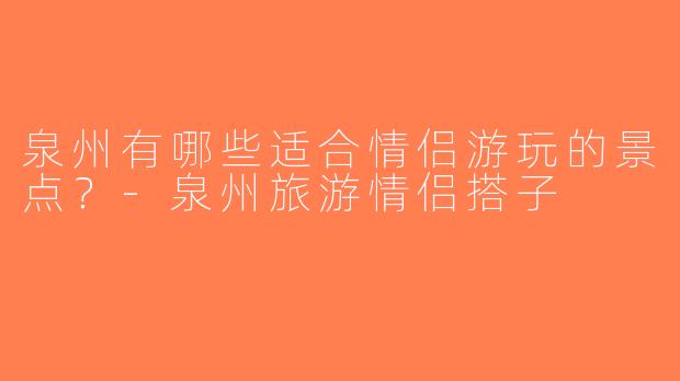 泉州有哪些适合情侣游玩的景点？-泉州旅游情侣搭子